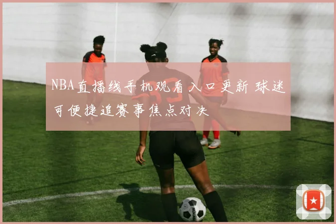 NBA直播线手机观看入口更新 球迷可便捷追赛事焦点对决