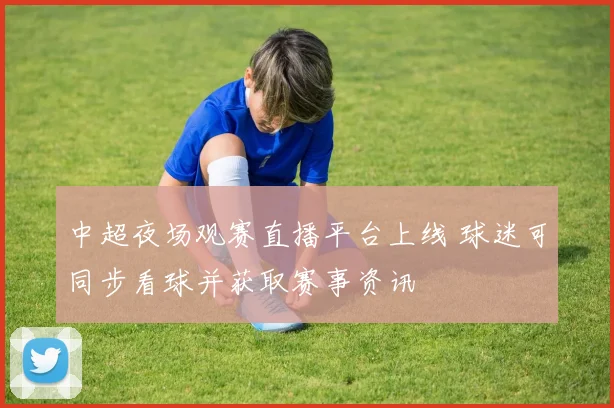 中超夜场观赛直播平台上线 球迷可同步看球并获取赛事资讯