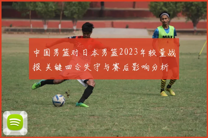 中国男篮对日本男篮2023年较量战报 关键回合失守与赛后影响分析