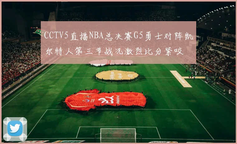 CCTV5直播NBA总决赛G5勇士对阵凯尔特人第三节战况激烈比分紧咬