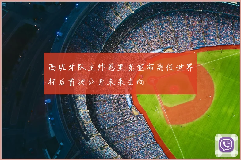 西班牙队主帅恩里克宣布离任世界杯后首次公开未来去向