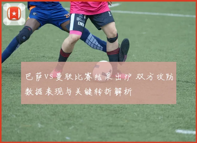 巴萨vs曼联比赛结果出炉 双方攻防数据表现与关键转折解析