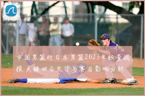 中国男篮对日本男篮2023年较量战报 关键回合失守与赛后影响分析