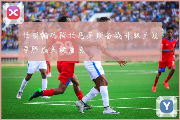 伯明翰对阵伯恩茅斯备战升级主场争胜成关键看点