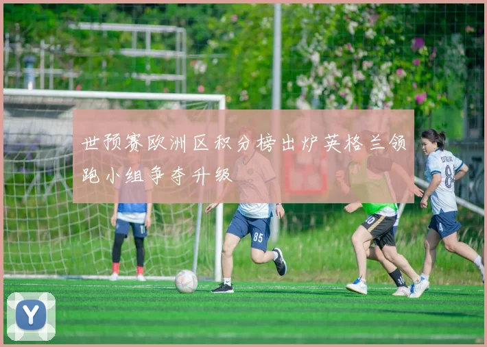 世预赛欧洲区积分榜出炉英格兰领跑小组争夺升级