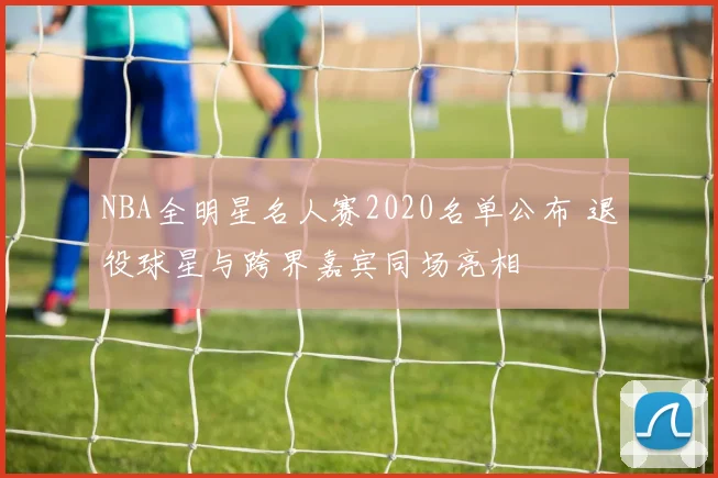 NBA全明星名人赛2020名单公布 退役球星与跨界嘉宾同场亮相