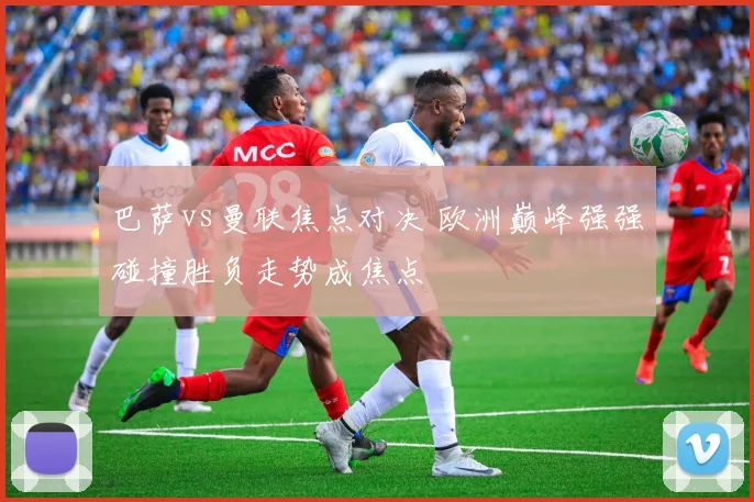 巴萨vs曼联焦点对决 欧洲巅峰强强碰撞胜负走势成焦点