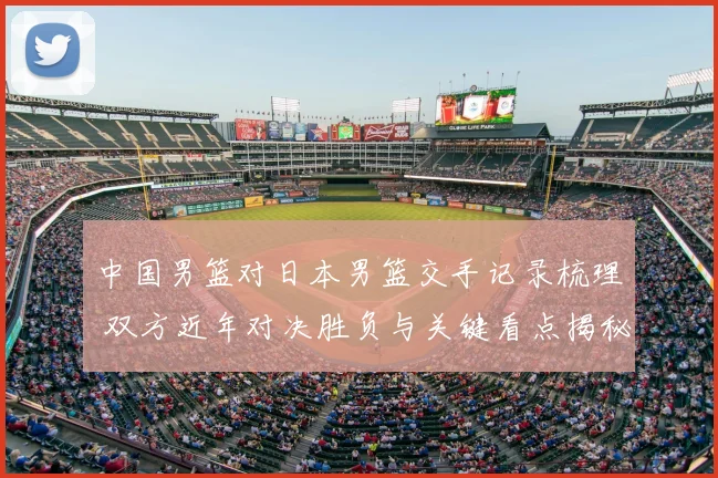 中国男篮对日本男篮交手记录梳理 双方近年对决胜负与关键看点揭秘