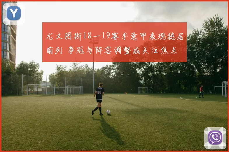 尤文图斯18一19赛季意甲表现稳居前列 争冠与阵容调整成关注焦点