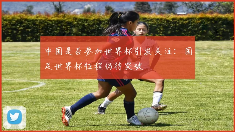 中国是否参加世界杯引发关注：国足世界杯征程仍待突破
