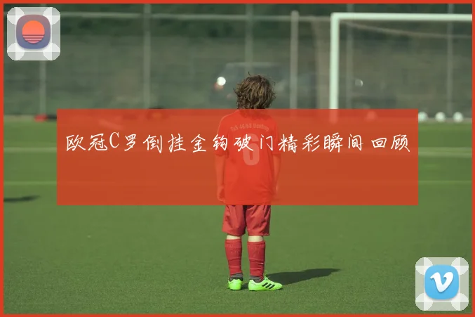 欧冠C罗倒挂金钩破门精彩瞬间回顾